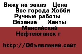 Вяжу на заказ › Цена ­ 800 - Все города Хобби. Ручные работы » Вязание   . Ханты-Мансийский,Нефтеюганск г.